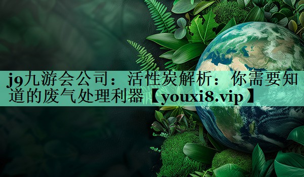 j9九游会公司：活性炭解析：你需要知道的废气处理利器