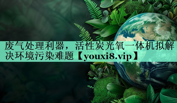 废气处理利器，活性炭光氧一体机拟解决环境污染难题