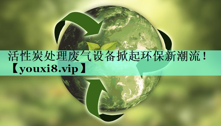 活性炭处理废气设备掀起环保新潮流！